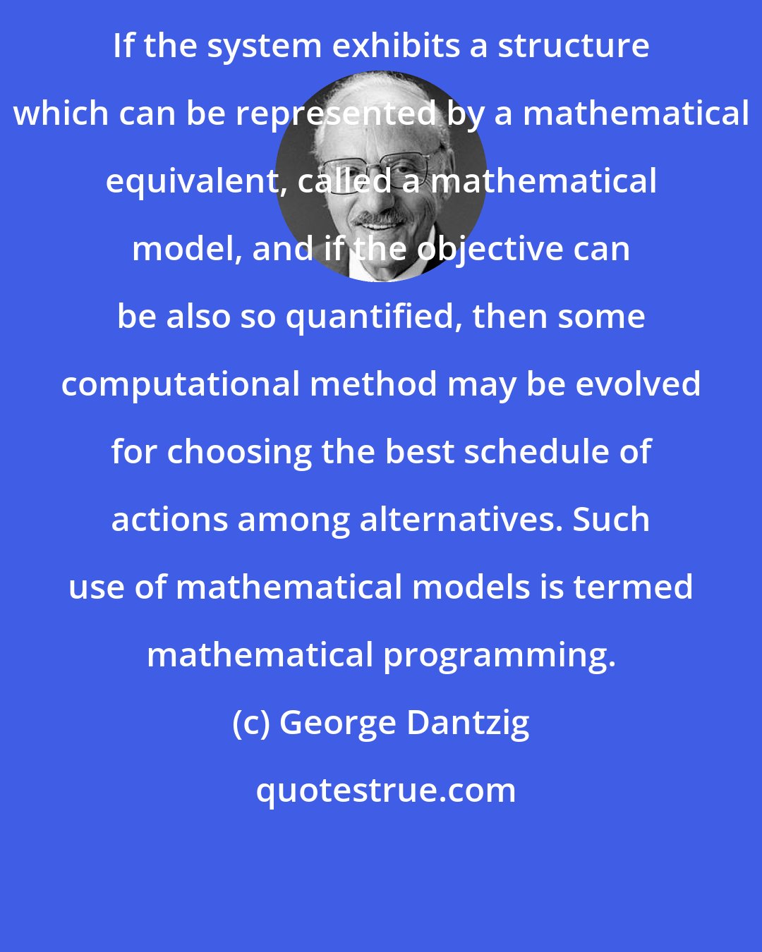 George Dantzig: If the system exhibits a structure which can be represented by a mathematical equivalent, called a mathematical model, and if the objective can be also so quantified, then some computational method may be evolved for choosing the best schedule of actions among alternatives. Such use of mathematical models is termed mathematical programming.