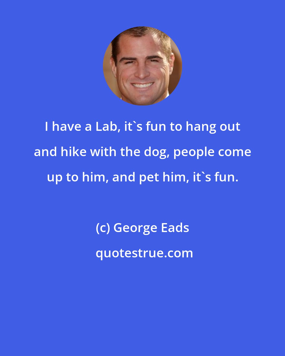 George Eads: I have a Lab, it's fun to hang out and hike with the dog, people come up to him, and pet him, it's fun.