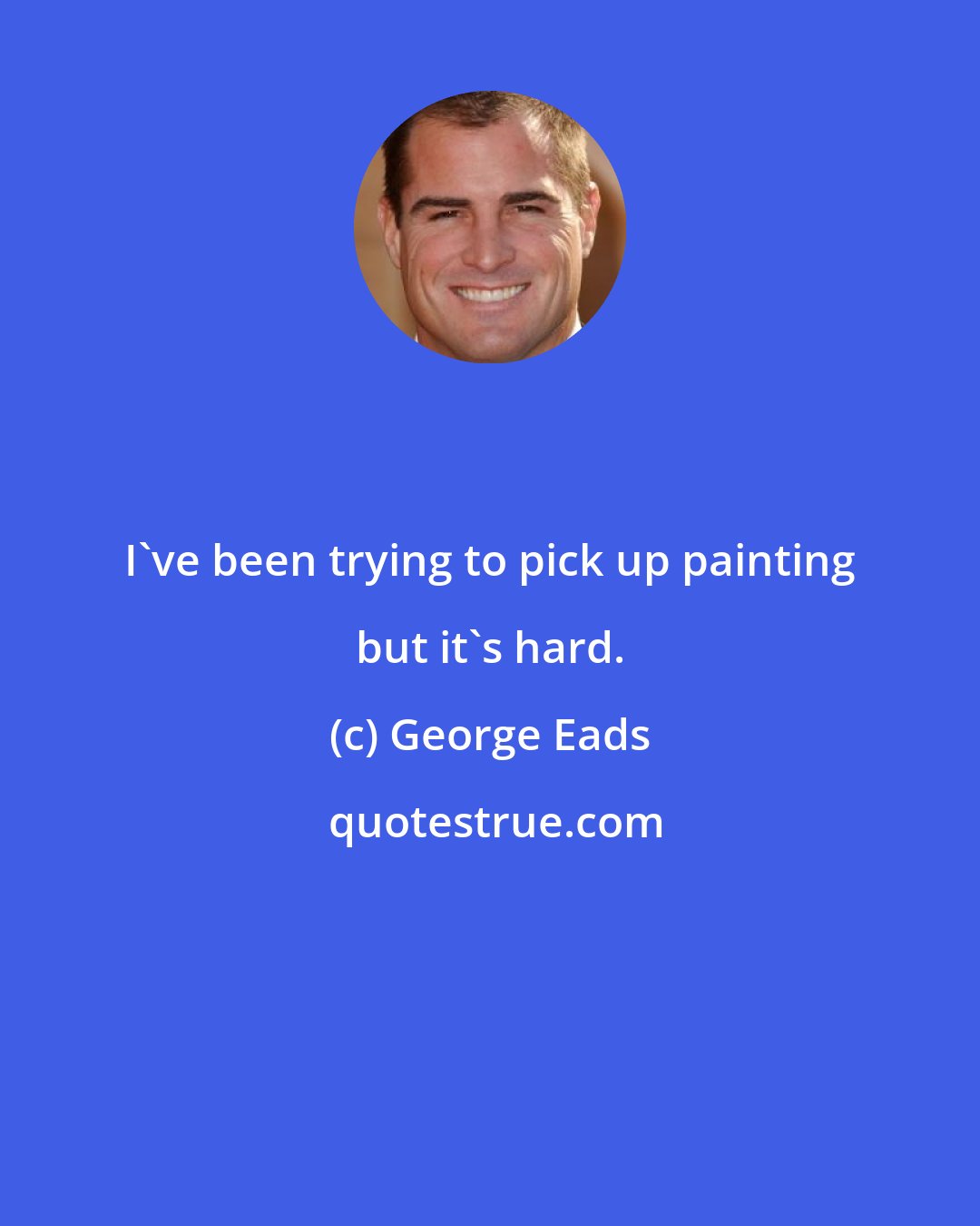 George Eads: I've been trying to pick up painting but it's hard.