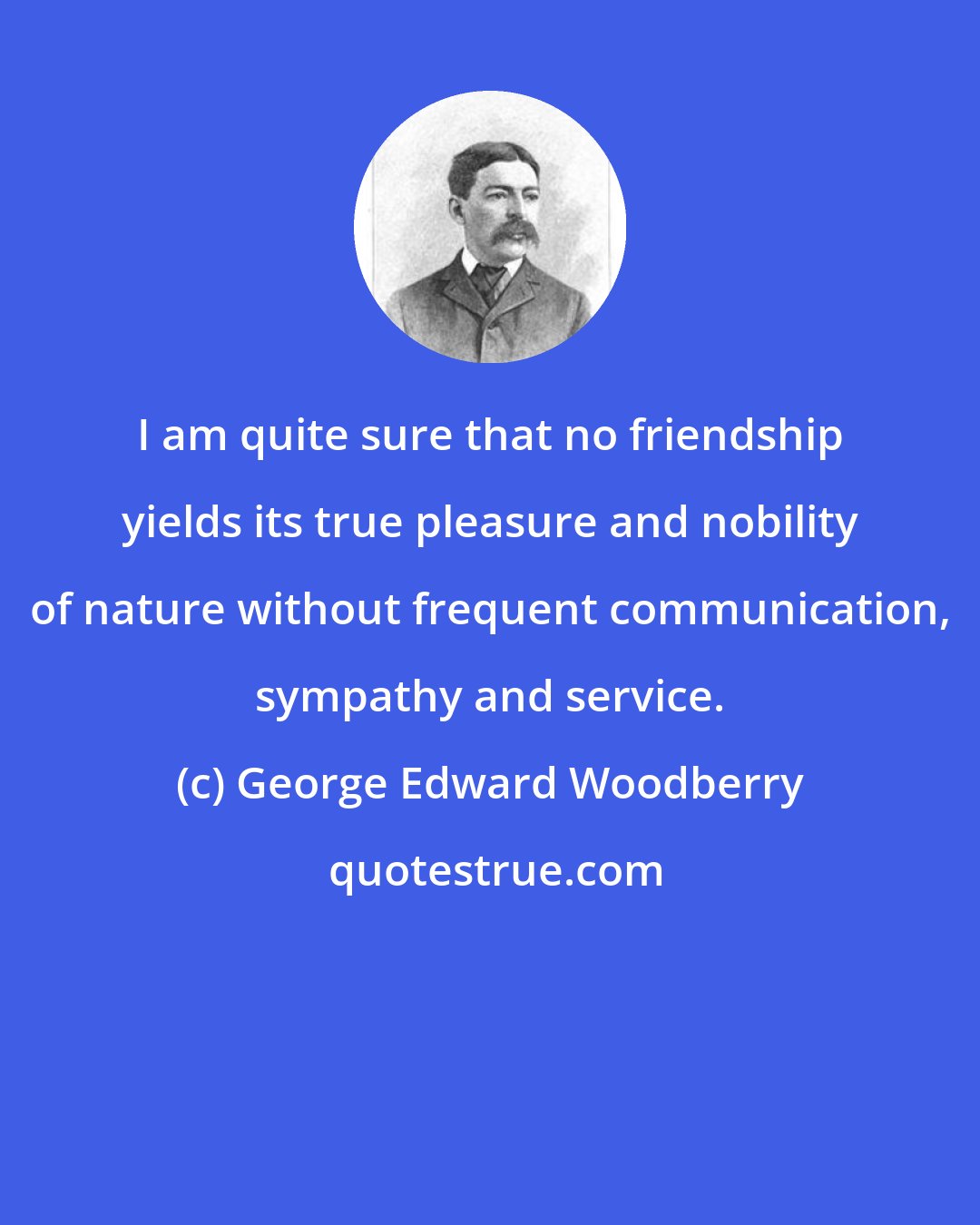 George Edward Woodberry: I am quite sure that no friendship yields its true pleasure and nobility of nature without frequent communication, sympathy and service.