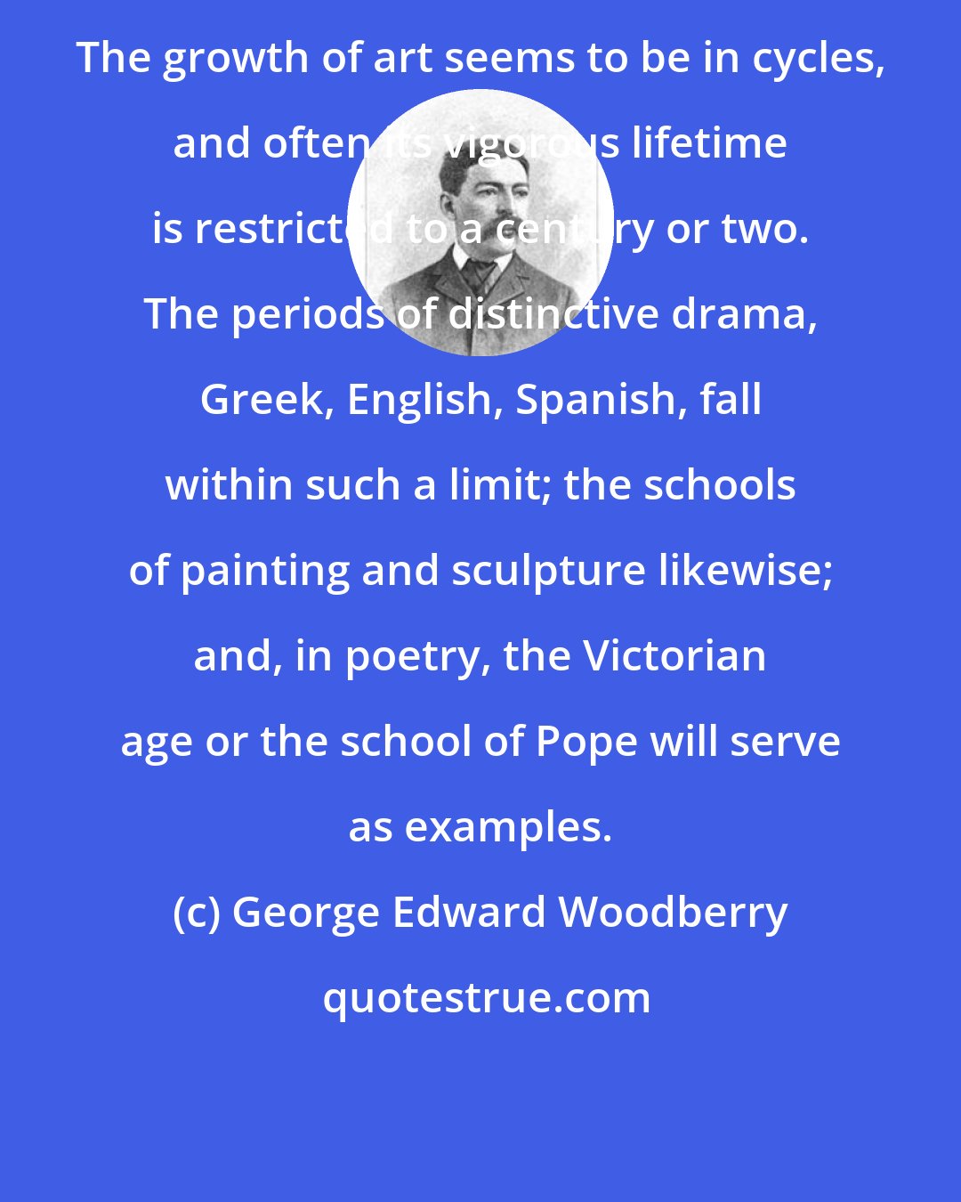 George Edward Woodberry: The growth of art seems to be in cycles, and often its vigorous lifetime is restricted to a century or two. The periods of distinctive drama, Greek, English, Spanish, fall within such a limit; the schools of painting and sculpture likewise; and, in poetry, the Victorian age or the school of Pope will serve as examples.