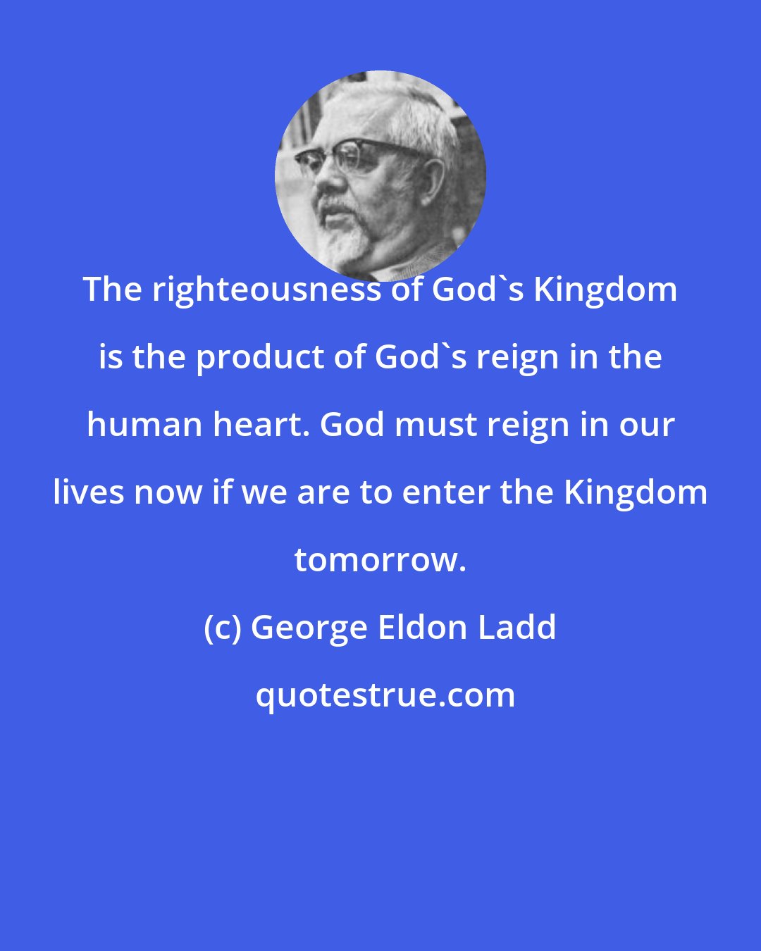 George Eldon Ladd: The righteousness of God's Kingdom is the product of God's reign in the human heart. God must reign in our lives now if we are to enter the Kingdom tomorrow.