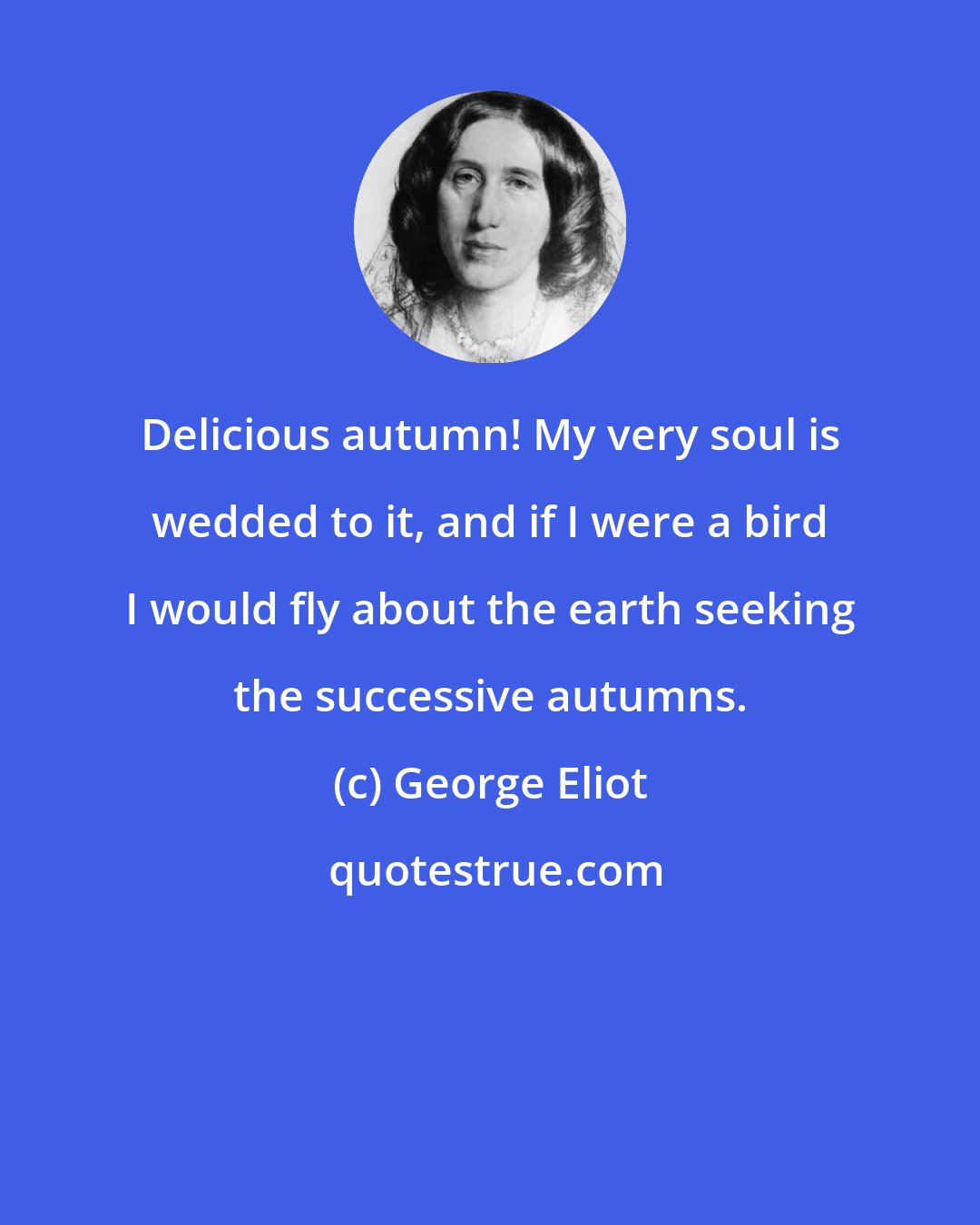 George Eliot: Delicious autumn! My very soul is wedded to it, and if I were a bird I would fly about the earth seeking the successive autumns.