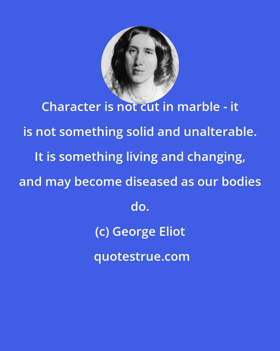 George Eliot: Character is not cut in marble - it is not something solid and unalterable. It is something living and changing, and may become diseased as our bodies do.