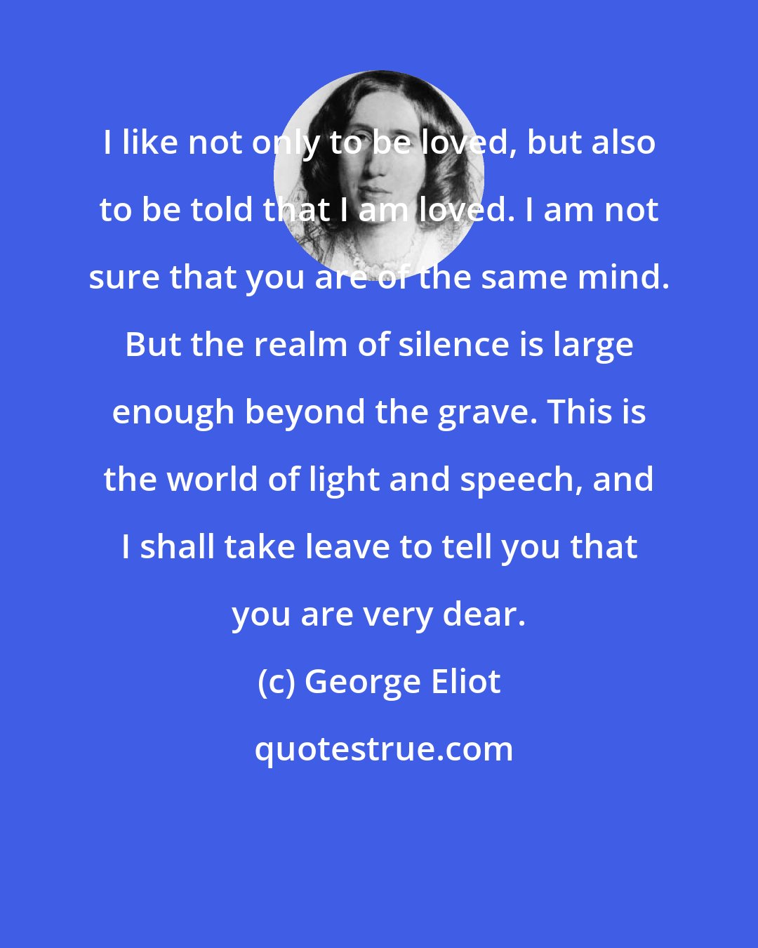 George Eliot: I like not only to be loved, but also to be told that I am loved. I am not sure that you are of the same mind. But the realm of silence is large enough beyond the grave. This is the world of light and speech, and I shall take leave to tell you that you are very dear.