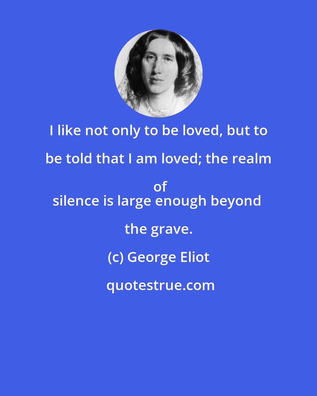 George Eliot: I like not only to be loved, but to be told that I am loved; the realm of
silence is large enough beyond the grave.