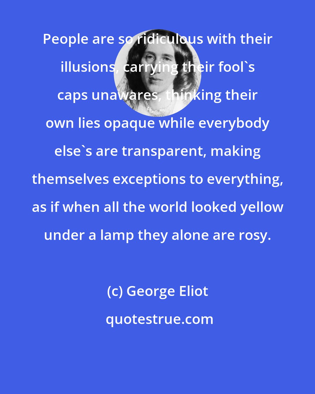 George Eliot: People are so ridiculous with their illusions, carrying their fool's caps unawares, thinking their own lies opaque while everybody else's are transparent, making themselves exceptions to everything, as if when all the world looked yellow under a lamp they alone are rosy.