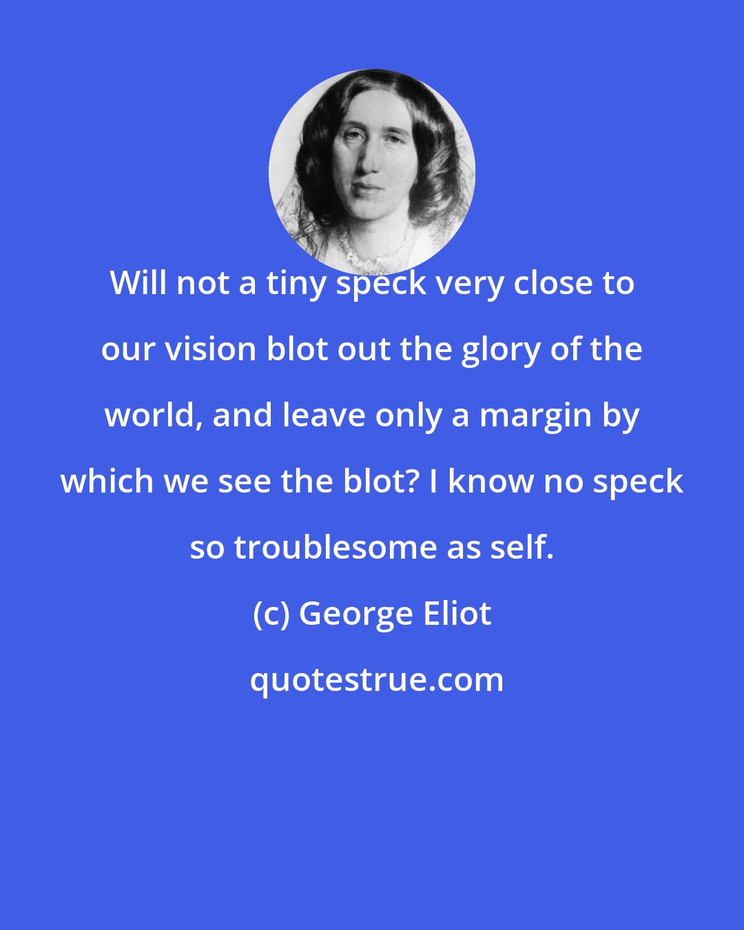George Eliot: Will not a tiny speck very close to our vision blot out the glory of the world, and leave only a margin by which we see the blot? I know no speck so troublesome as self.