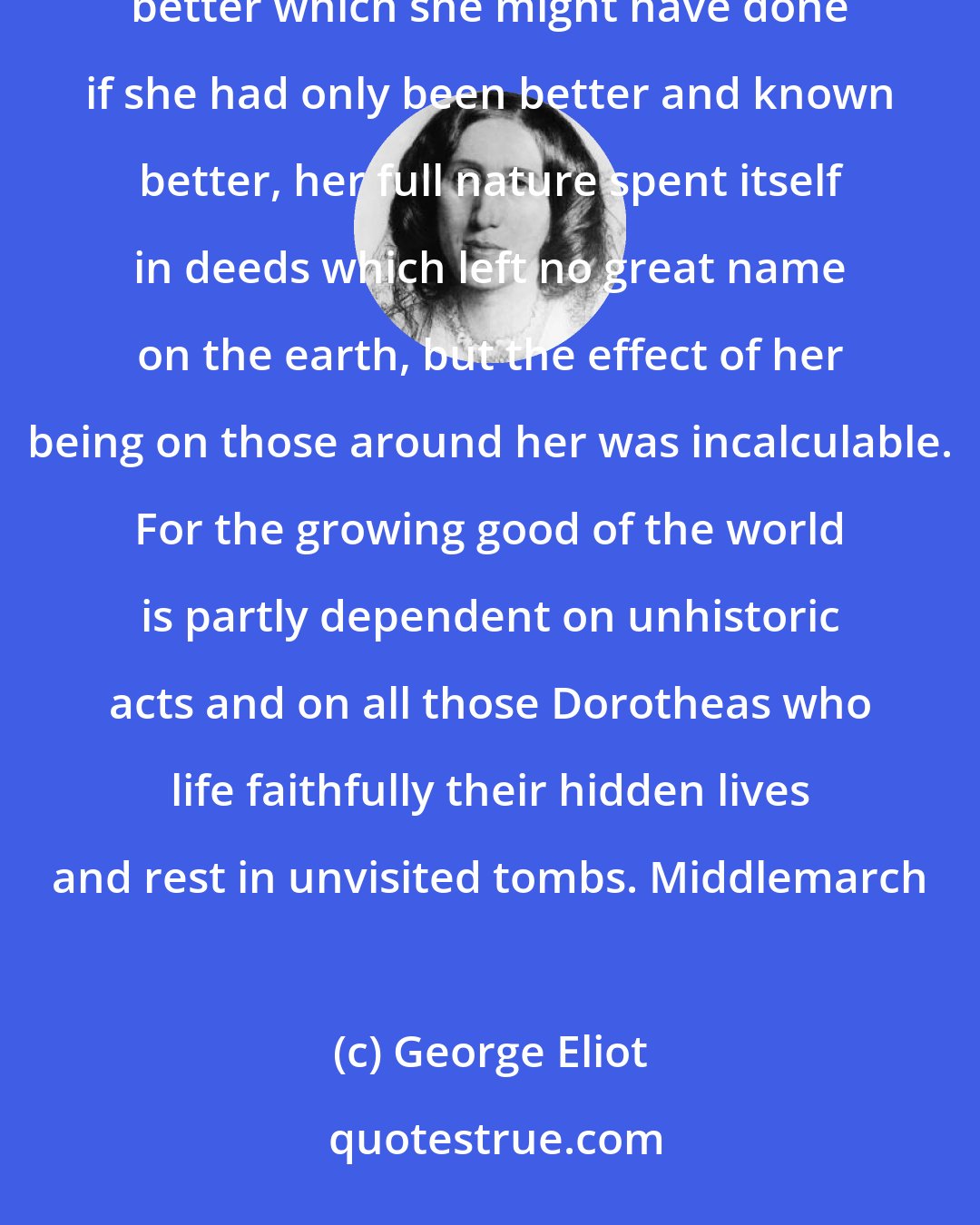George Eliot: And Dorothea..she had no dreams of being praised above other women. Feeling that there was always something better which she might have done if she had only been better and known better, her full nature spent itself in deeds which left no great name on the earth, but the effect of her being on those around her was incalculable. For the growing good of the world is partly dependent on unhistoric acts and on all those Dorotheas who life faithfully their hidden lives and rest in unvisited tombs. Middlemarch