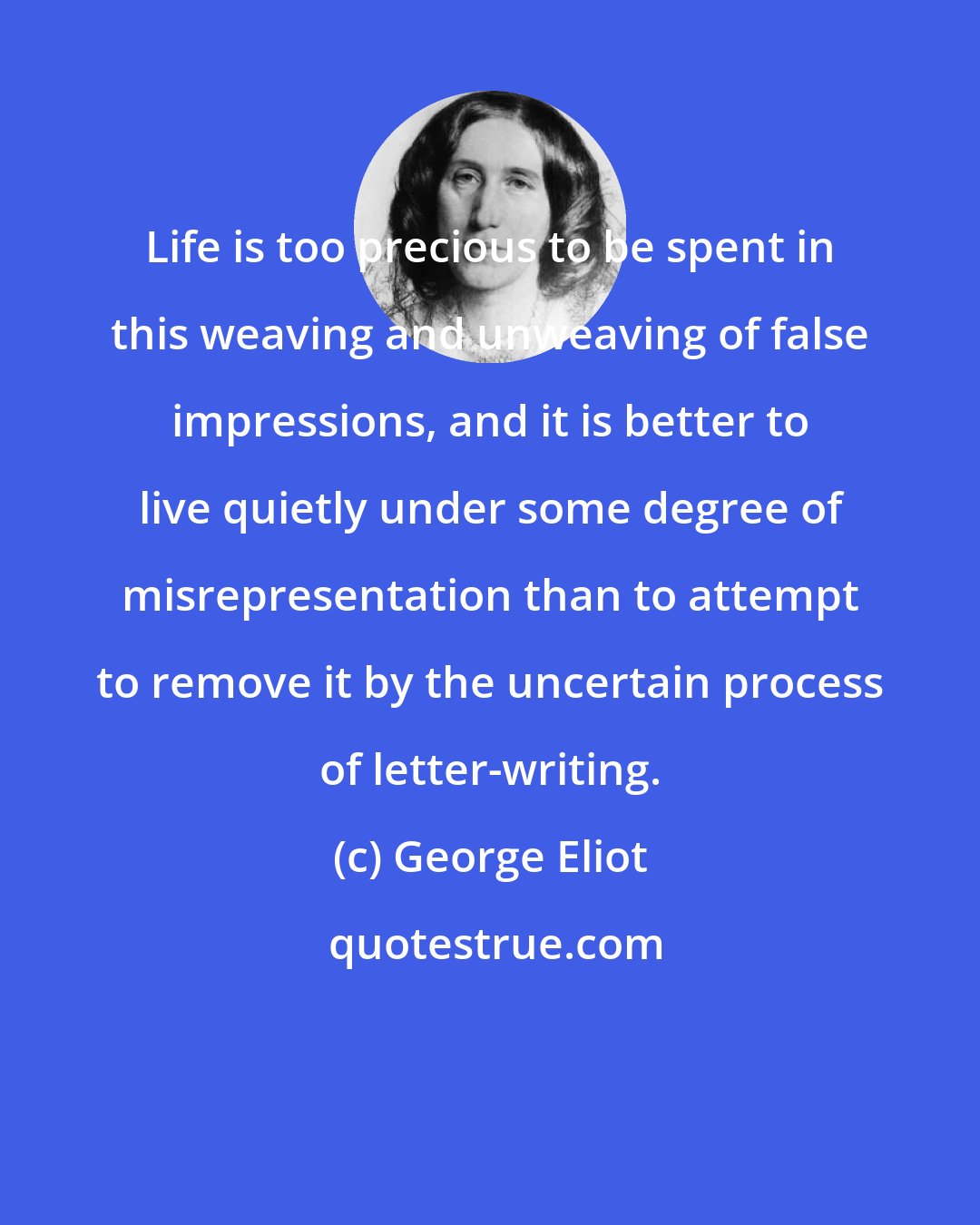 George Eliot: Life is too precious to be spent in this weaving and unweaving of false impressions, and it is better to live quietly under some degree of misrepresentation than to attempt to remove it by the uncertain process of letter-writing.