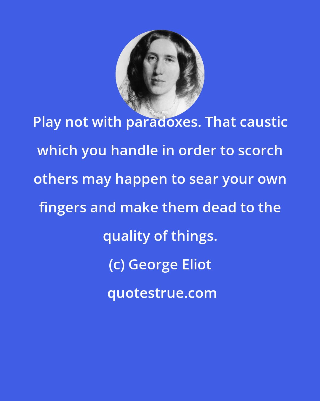 George Eliot: Play not with paradoxes. That caustic which you handle in order to scorch others may happen to sear your own fingers and make them dead to the quality of things.