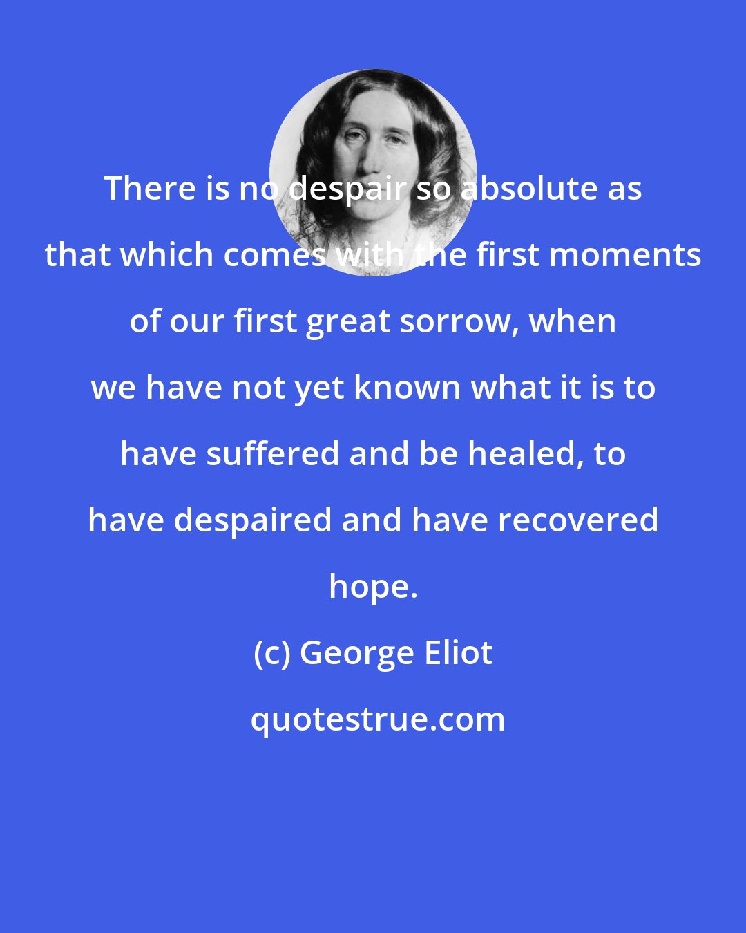 George Eliot: There is no despair so absolute as that which comes with the first moments of our first great sorrow, when we have not yet known what it is to have suffered and be healed, to have despaired and have recovered hope.
