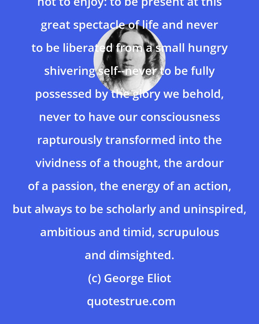 George Eliot: For my part I am very sorry for him. It is an uneasy lot at best, to be what we call highly taught and yet not to enjoy: to be present at this great spectacle of life and never to be liberated from a small hungry shivering self--never to be fully possessed by the glory we behold, never to have our consciousness rapturously transformed into the vividness of a thought, the ardour of a passion, the energy of an action, but always to be scholarly and uninspired, ambitious and timid, scrupulous and dimsighted.