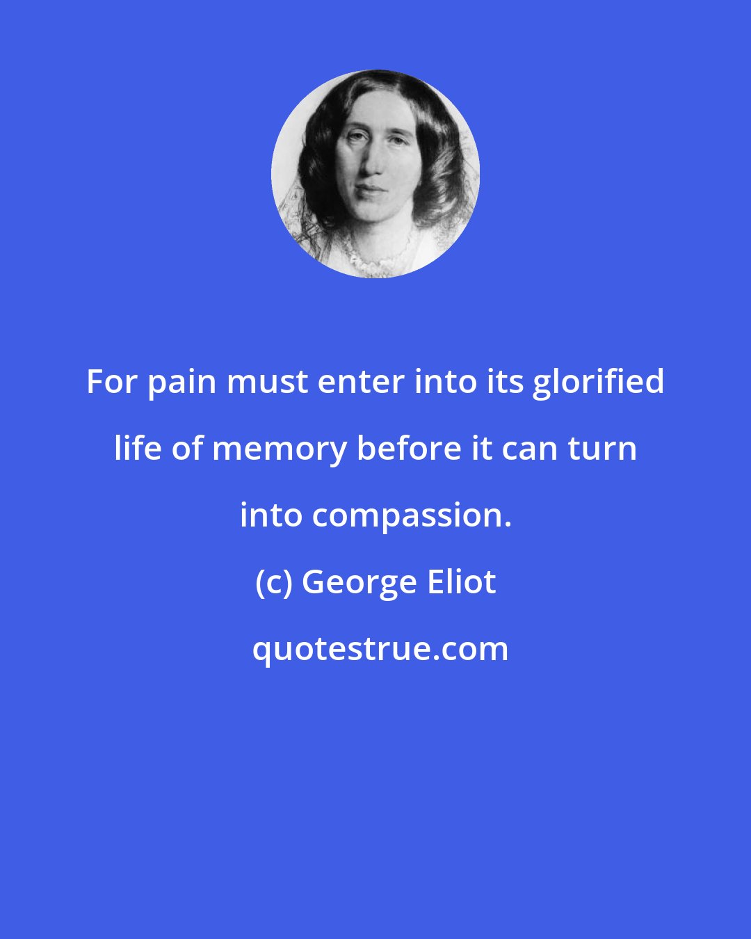 George Eliot: For pain must enter into its glorified life of memory before it can turn into compassion.