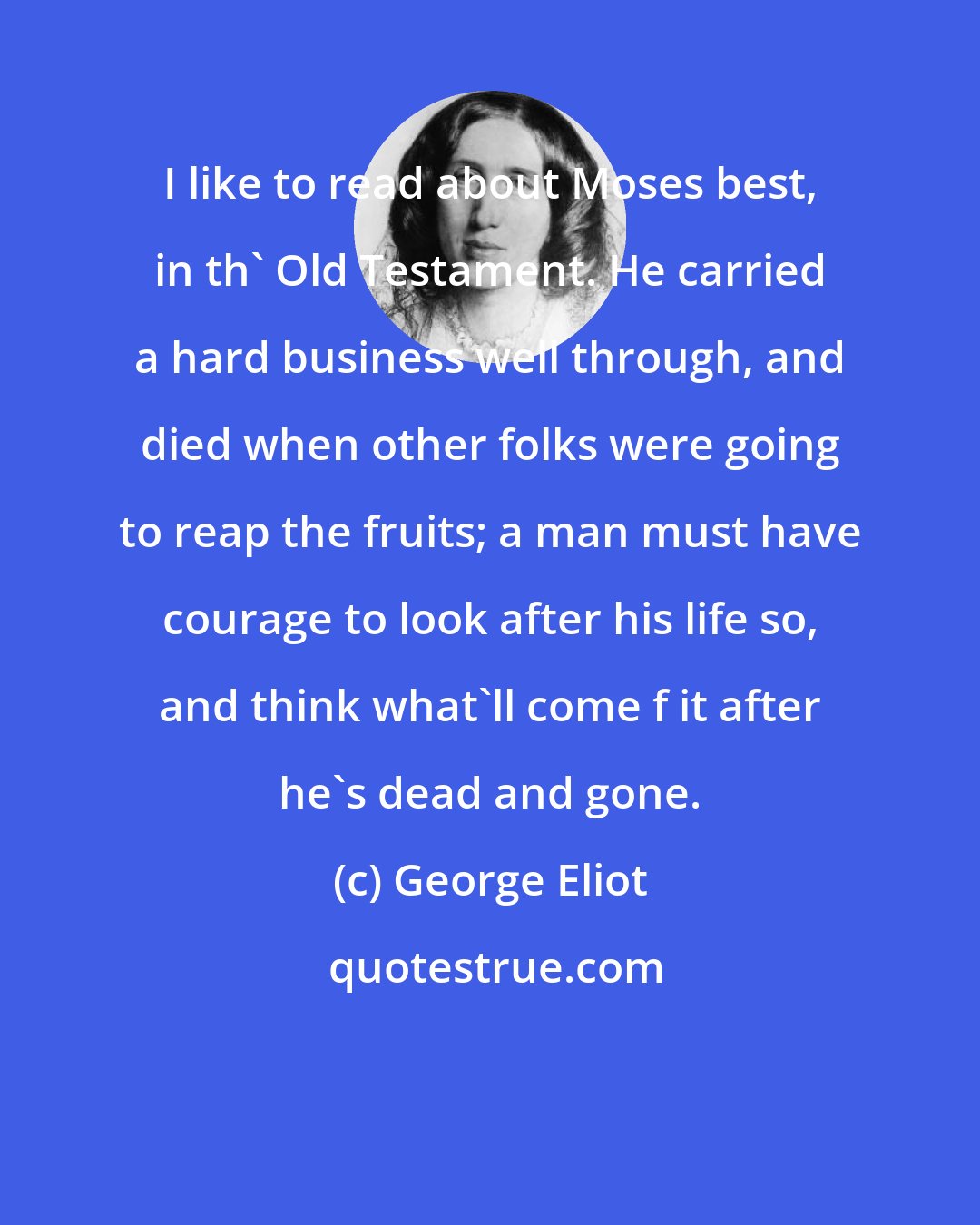 George Eliot: I like to read about Moses best, in th' Old Testament. He carried a hard business well through, and died when other folks were going to reap the fruits; a man must have courage to look after his life so, and think what'll come f it after he's dead and gone.