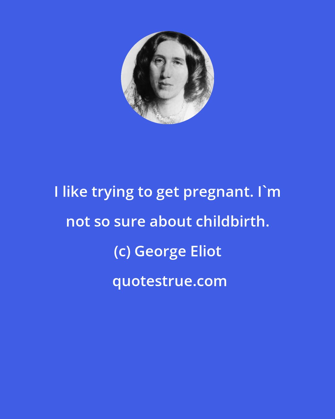 George Eliot: I like trying to get pregnant. I'm not so sure about childbirth.