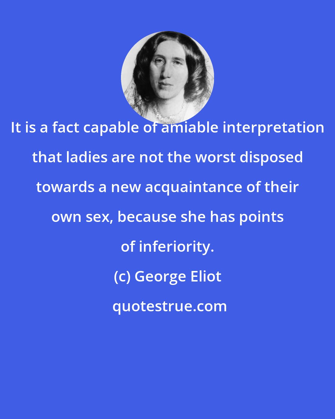 George Eliot: It is a fact capable of amiable interpretation that ladies are not the worst disposed towards a new acquaintance of their own sex, because she has points of inferiority.