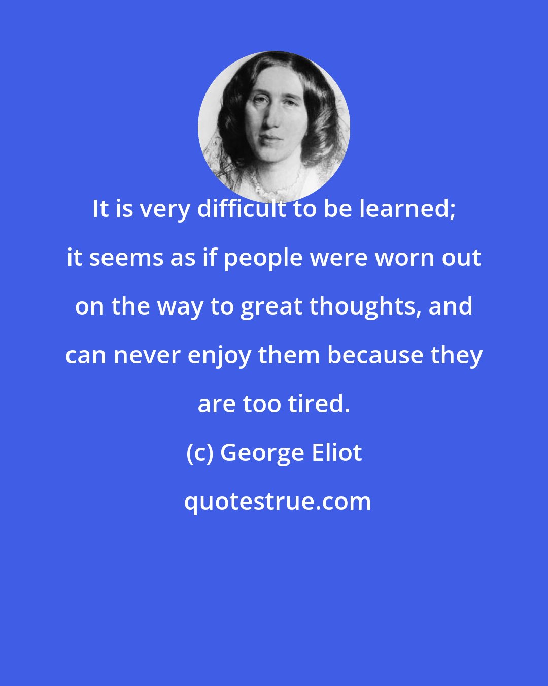 George Eliot: It is very difficult to be learned; it seems as if people were worn out on the way to great thoughts, and can never enjoy them because they are too tired.