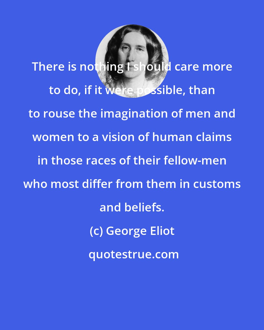 George Eliot: There is nothing I should care more to do, if it were possible, than to rouse the imagination of men and women to a vision of human claims in those races of their fellow-men who most differ from them in customs and beliefs.