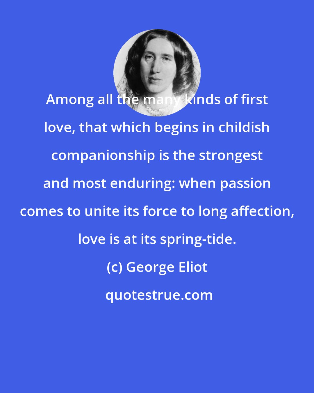George Eliot: Among all the many kinds of first love, that which begins in childish companionship is the strongest and most enduring: when passion comes to unite its force to long affection, love is at its spring-tide.