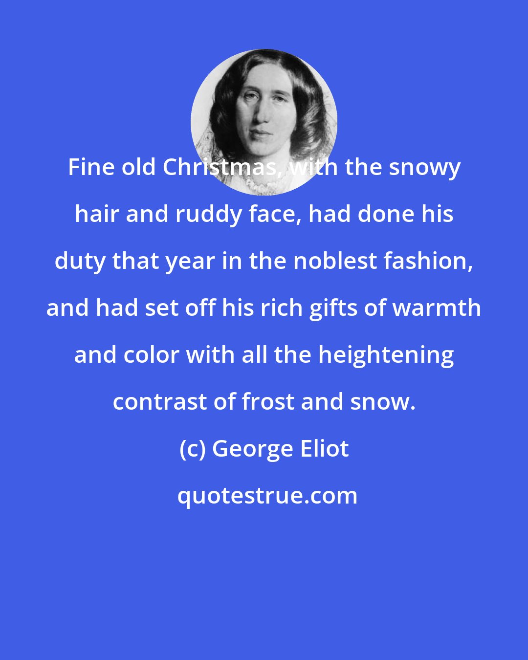 George Eliot: Fine old Christmas, with the snowy hair and ruddy face, had done his duty that year in the noblest fashion, and had set off his rich gifts of warmth and color with all the heightening contrast of frost and snow.