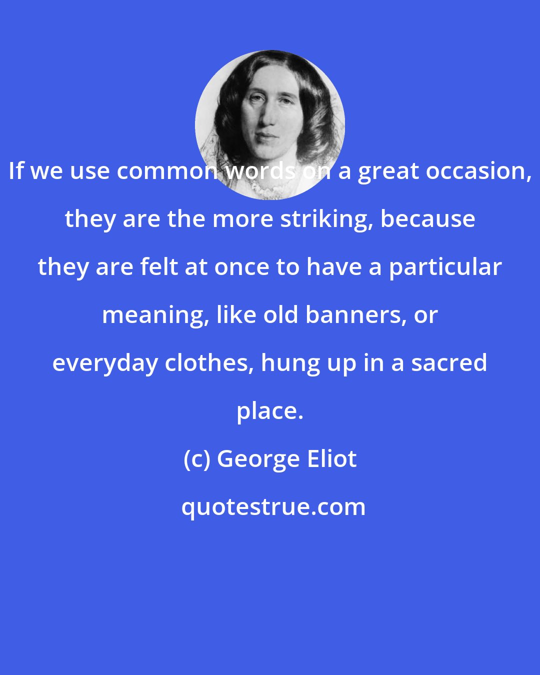 George Eliot: If we use common words on a great occasion, they are the more striking, because they are felt at once to have a particular meaning, like old banners, or everyday clothes, hung up in a sacred place.