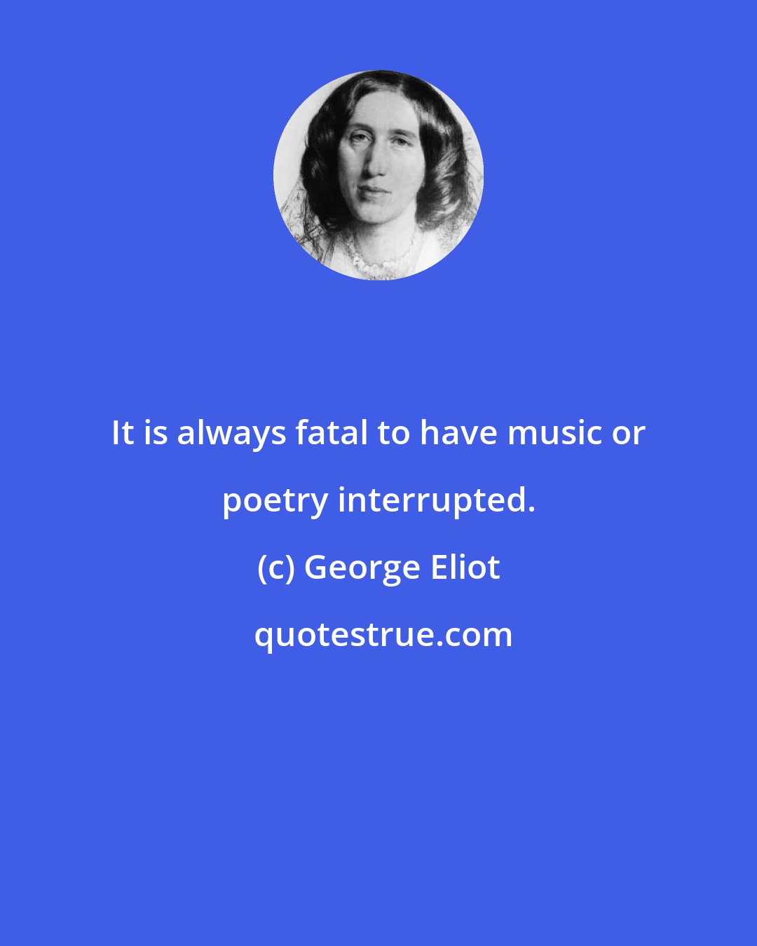 George Eliot: It is always fatal to have music or poetry interrupted.