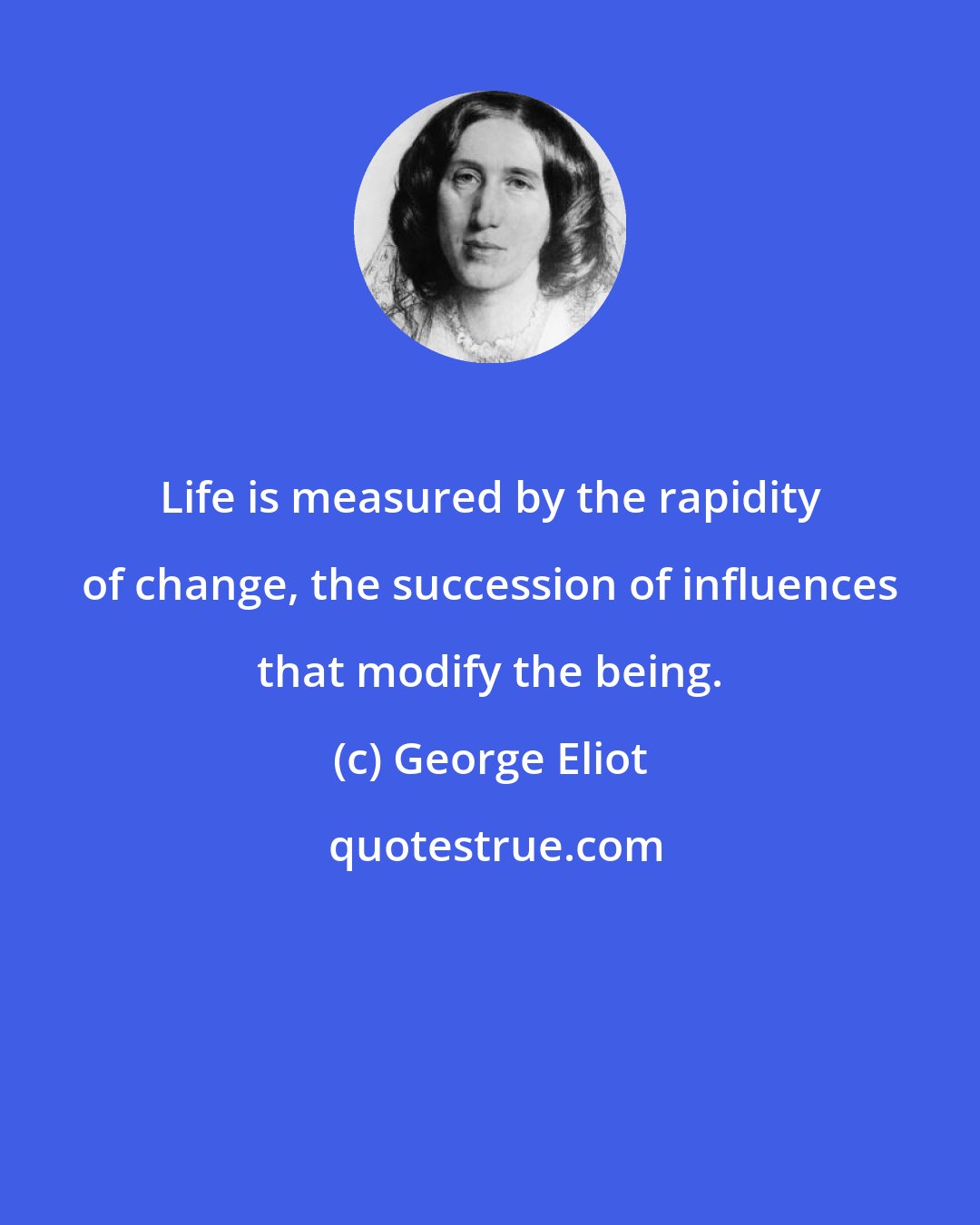 George Eliot: Life is measured by the rapidity of change, the succession of influences that modify the being.