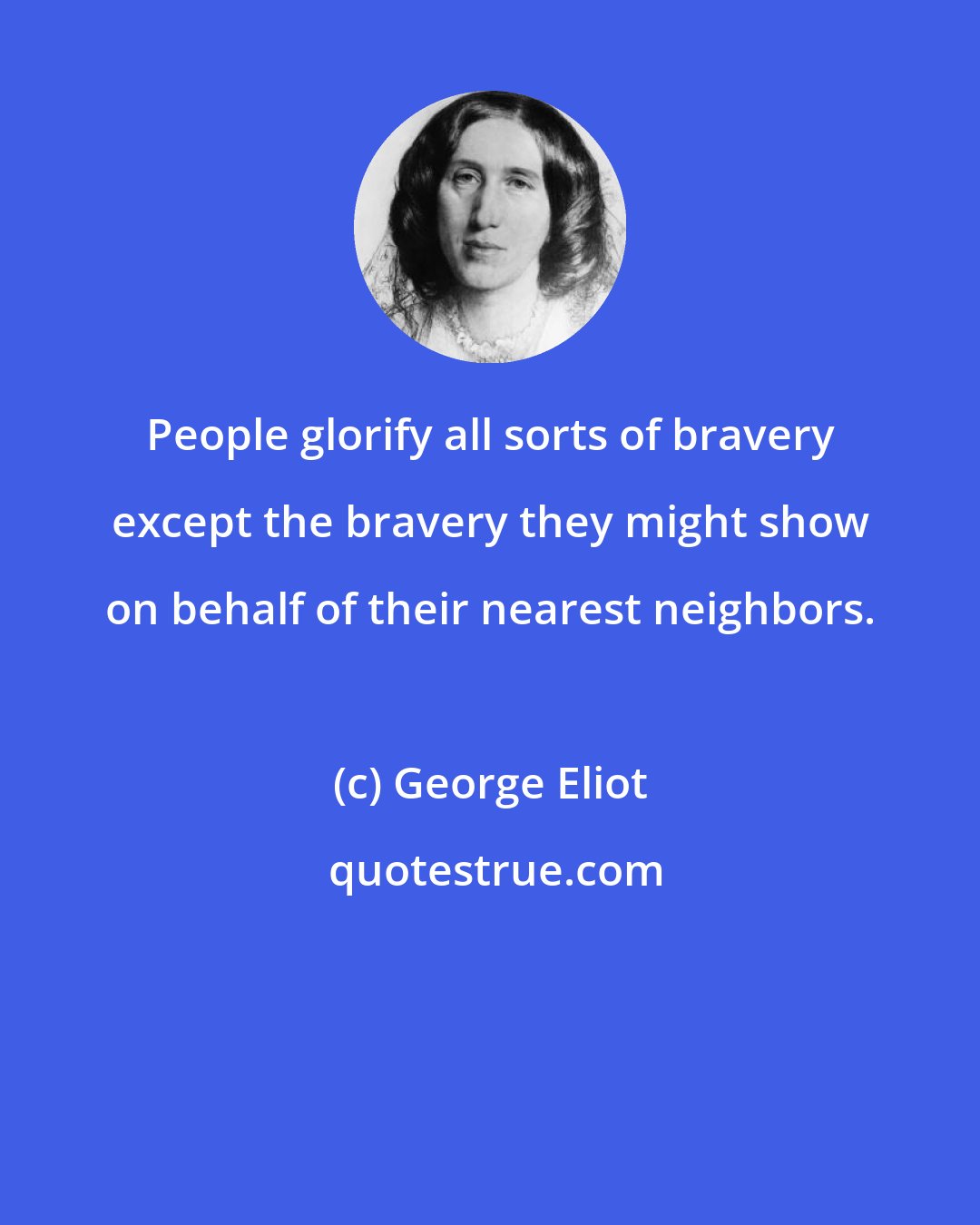 George Eliot: People glorify all sorts of bravery except the bravery they might show on behalf of their nearest neighbors.