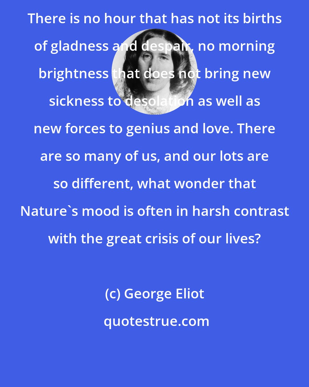 George Eliot: There is no hour that has not its births of gladness and despair, no morning brightness that does not bring new sickness to desolation as well as new forces to genius and love. There are so many of us, and our lots are so different, what wonder that Nature's mood is often in harsh contrast with the great crisis of our lives?