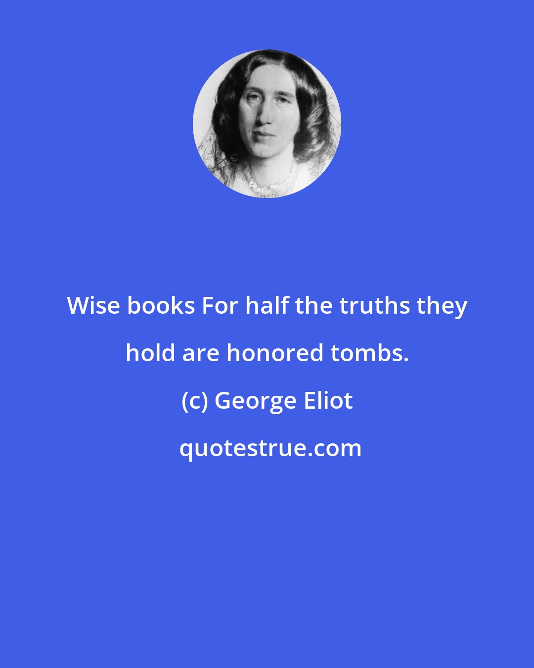 George Eliot: Wise books For half the truths they hold are honored tombs.