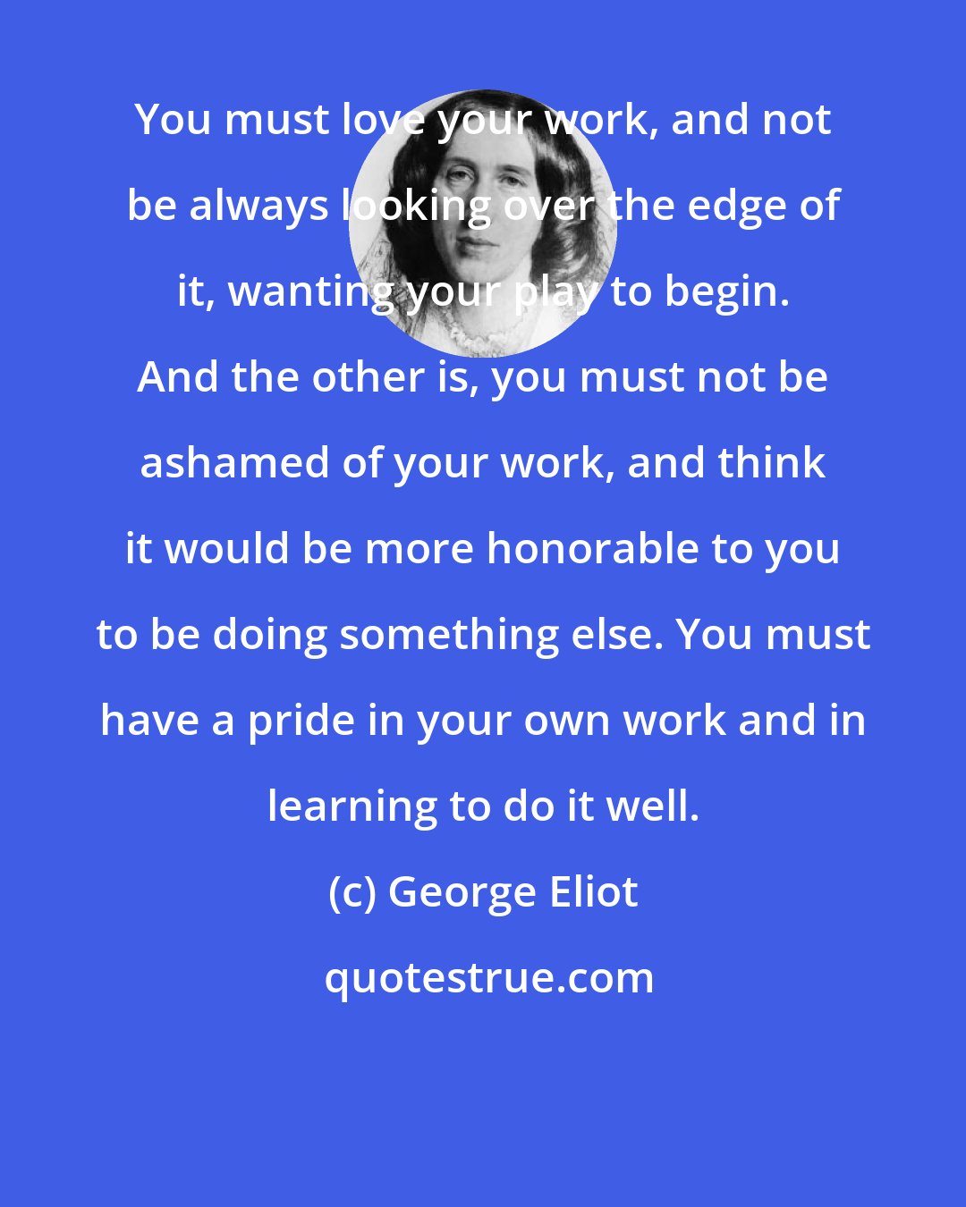 George Eliot: You must love your work, and not be always looking over the edge of it, wanting your play to begin. And the other is, you must not be ashamed of your work, and think it would be more honorable to you to be doing something else. You must have a pride in your own work and in learning to do it well.