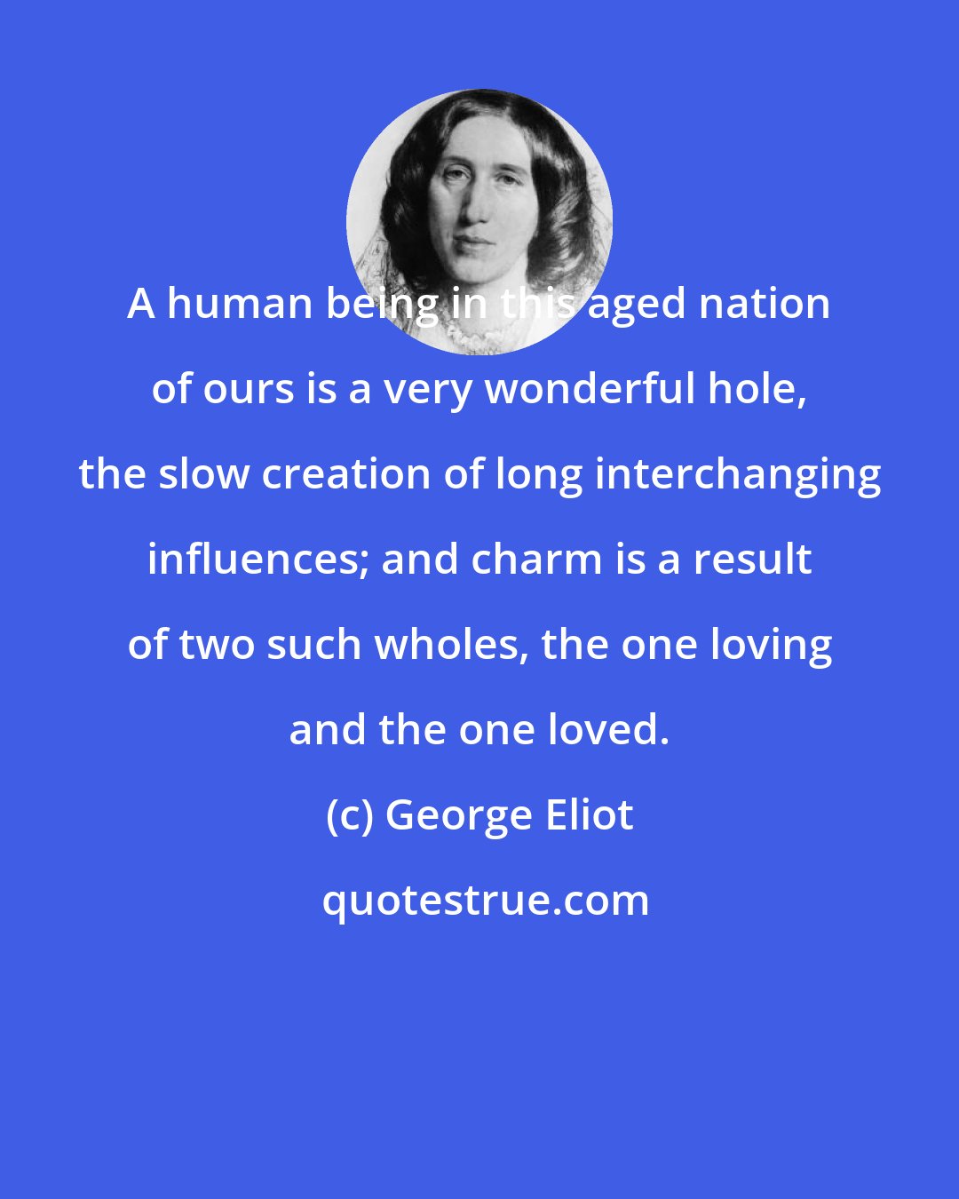 George Eliot: A human being in this aged nation of ours is a very wonderful hole, the slow creation of long interchanging influences; and charm is a result of two such wholes, the one loving and the one loved.