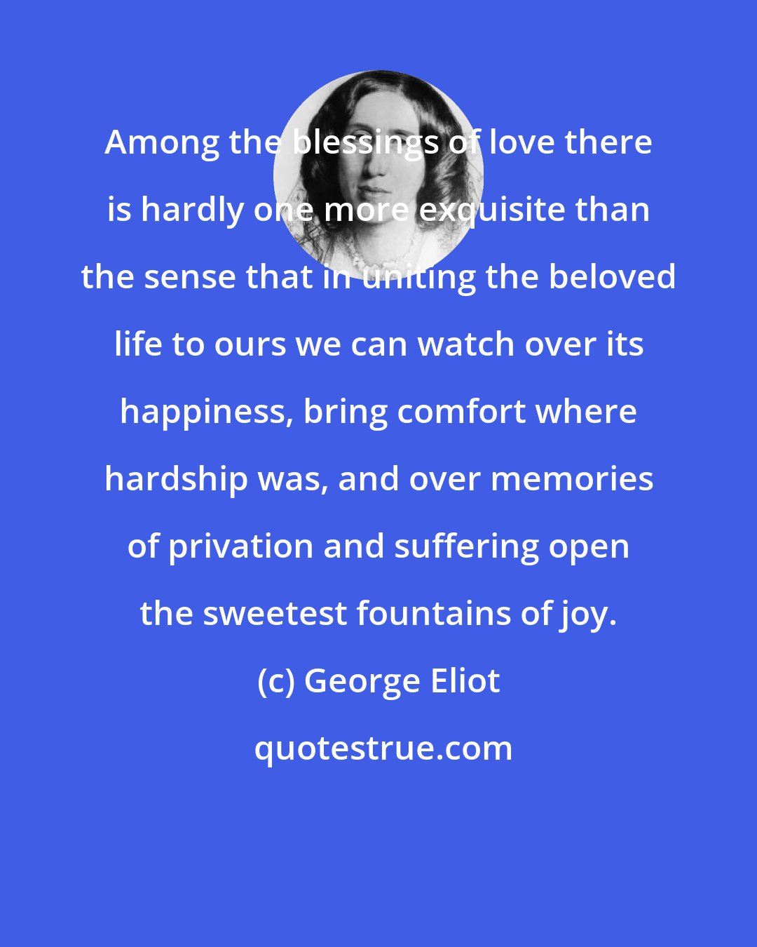 George Eliot: Among the blessings of love there is hardly one more exquisite than the sense that in uniting the beloved life to ours we can watch over its happiness, bring comfort where hardship was, and over memories of privation and suffering open the sweetest fountains of joy.