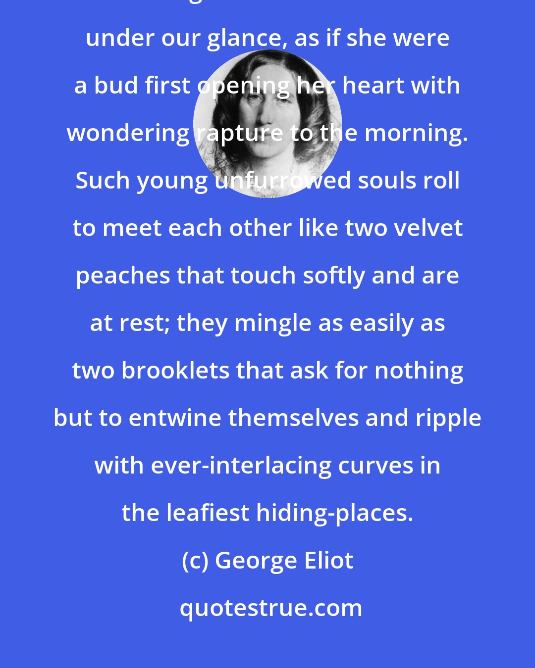 George Eliot: Love is such a simple thing when we have only one-and-twenty summers and a sweet girl of seventeen trembles under our glance, as if she were a bud first opening her heart with wondering rapture to the morning. Such young unfurrowed souls roll to meet each other like two velvet peaches that touch softly and are at rest; they mingle as easily as two brooklets that ask for nothing but to entwine themselves and ripple with ever-interlacing curves in the leafiest hiding-places.