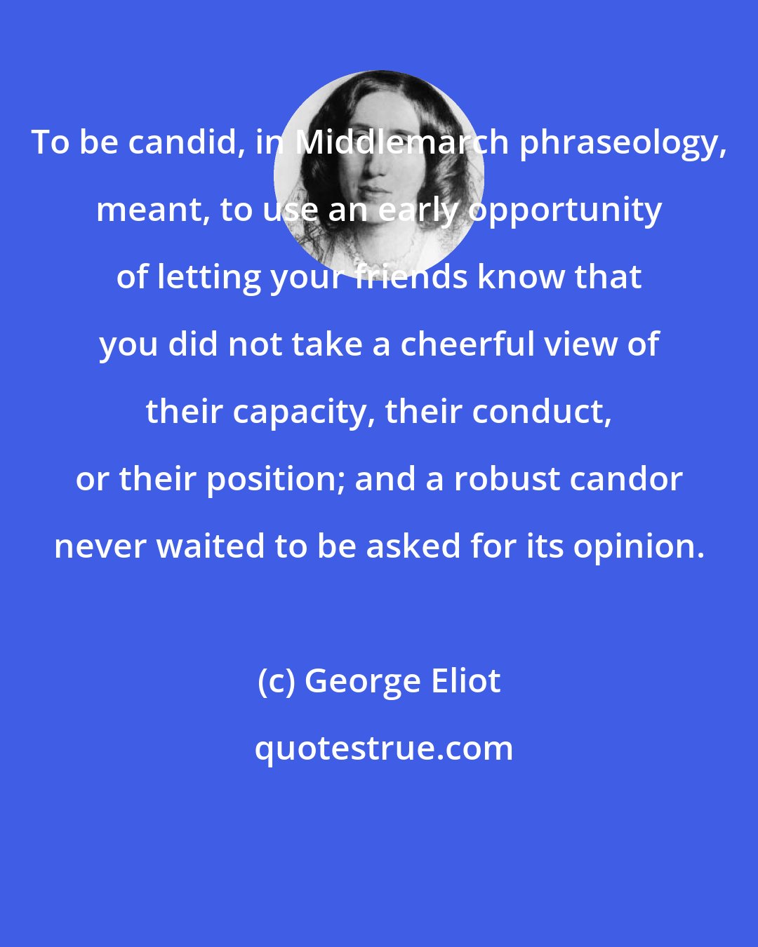 George Eliot: To be candid, in Middlemarch phraseology, meant, to use an early opportunity of letting your friends know that you did not take a cheerful view of their capacity, their conduct, or their position; and a robust candor never waited to be asked for its opinion.
