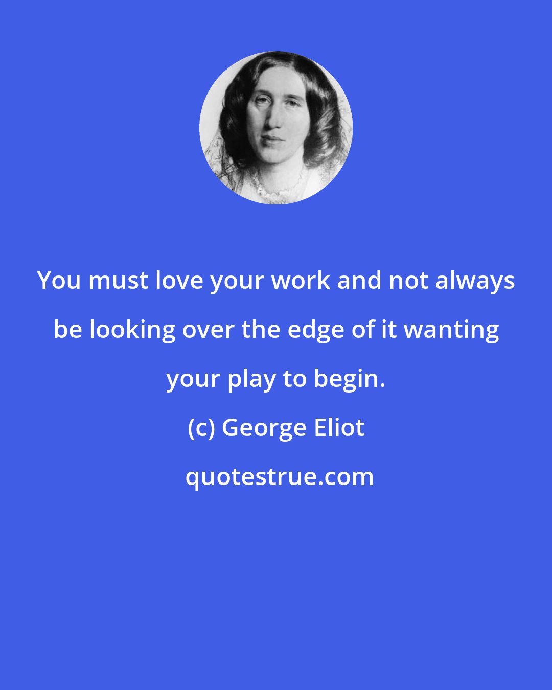 George Eliot: You must love your work and not always be looking over the edge of it wanting your play to begin.