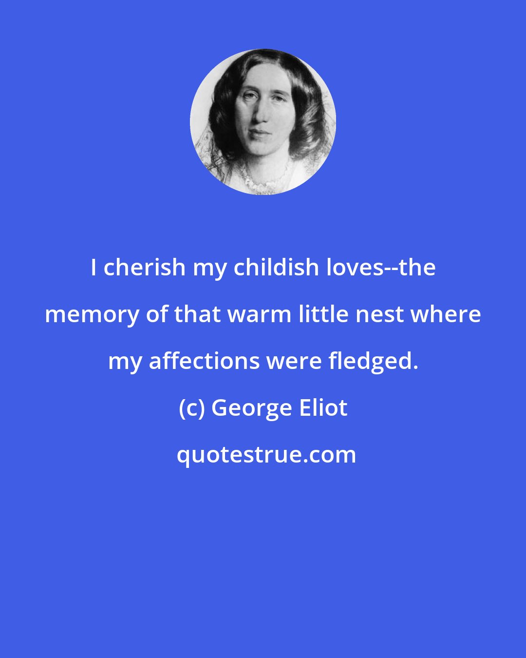 George Eliot: I cherish my childish loves--the memory of that warm little nest where my affections were fledged.
