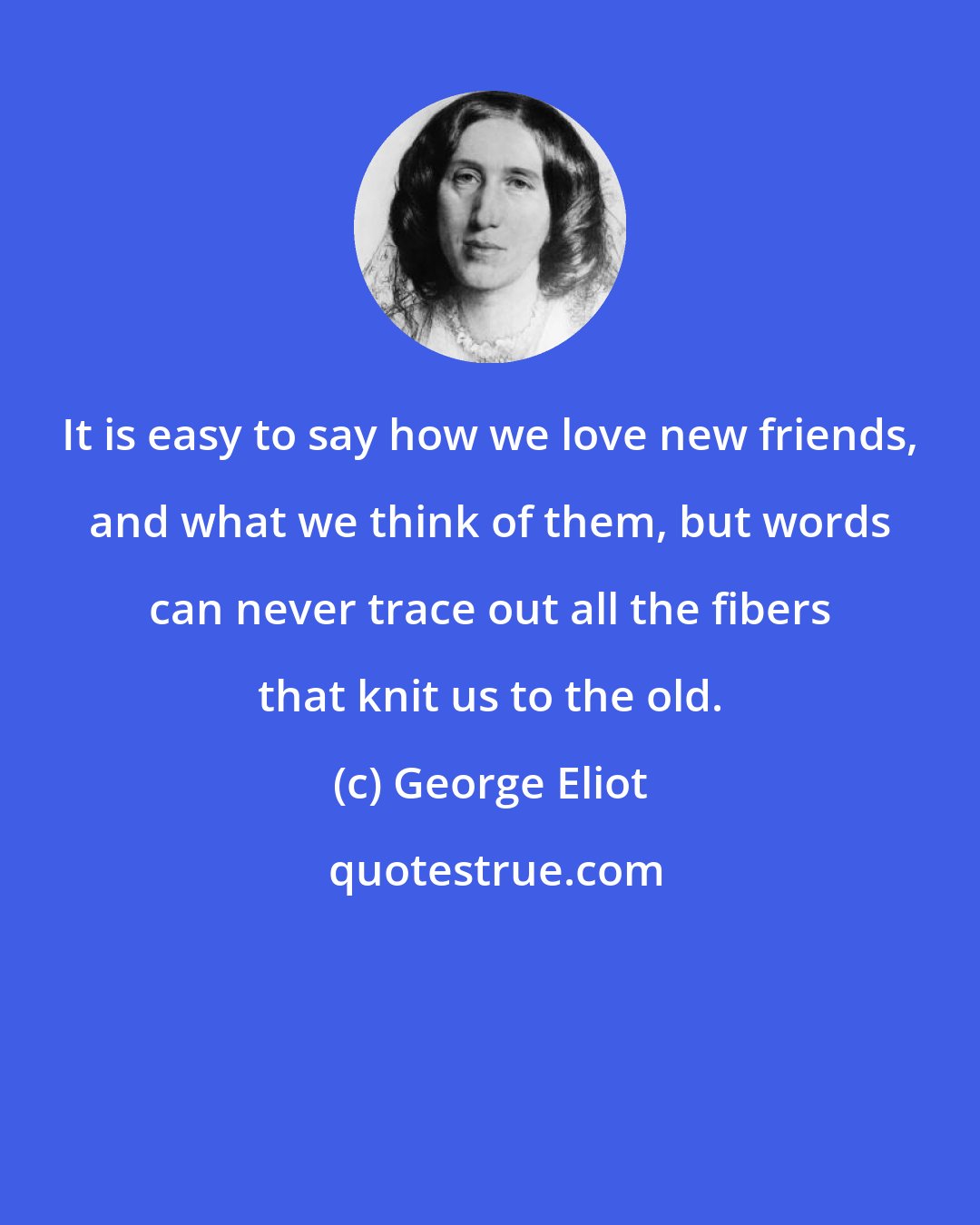 George Eliot: It is easy to say how we love new friends, and what we think of them, but words can never trace out all the fibers that knit us to the old.