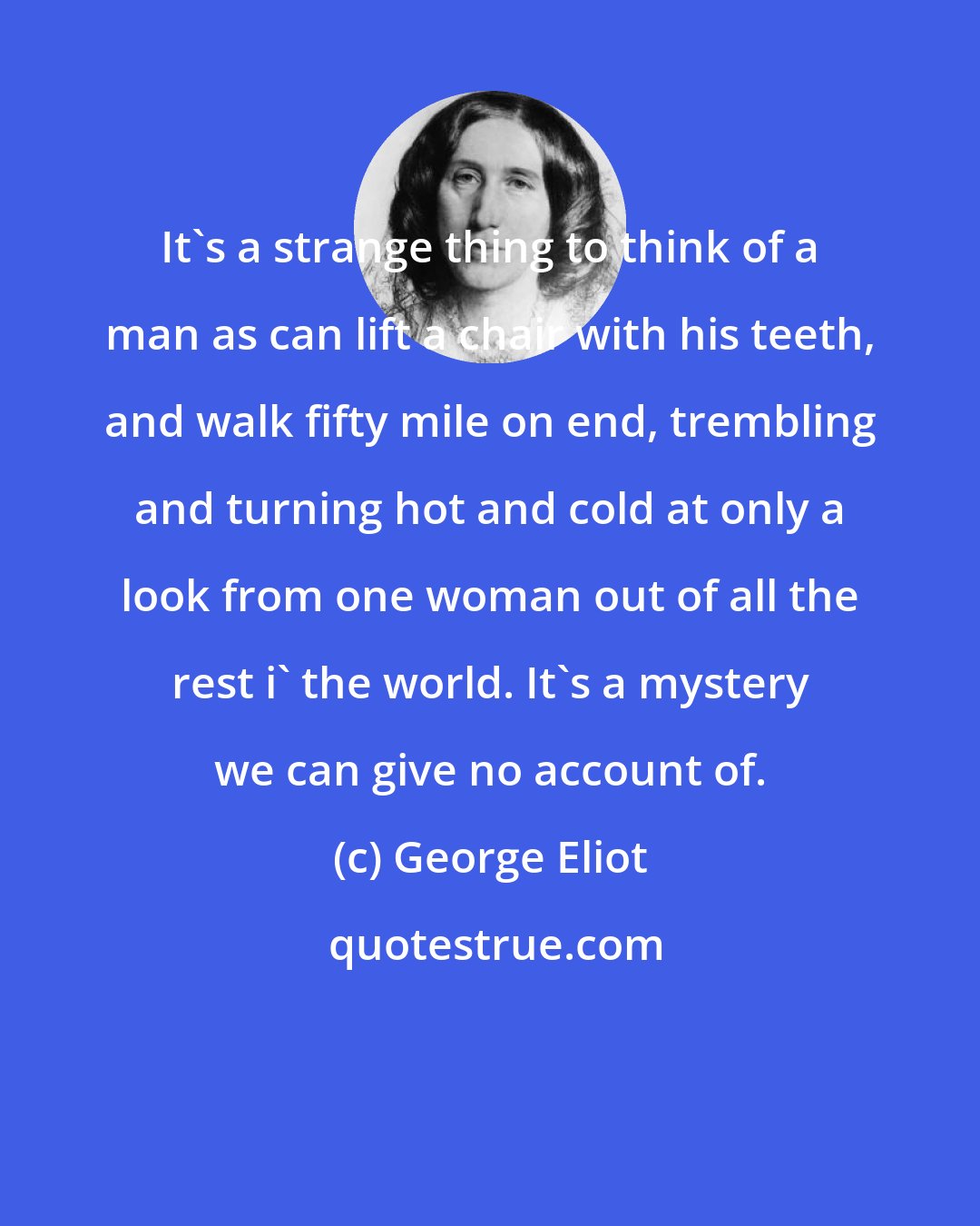 George Eliot: It's a strange thing to think of a man as can lift a chair with his teeth, and walk fifty mile on end, trembling and turning hot and cold at only a look from one woman out of all the rest i' the world. It's a mystery we can give no account of.