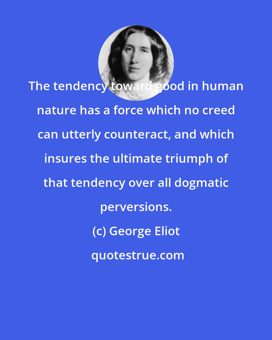 George Eliot: The tendency toward good in human nature has a force which no creed can utterly counteract, and which insures the ultimate triumph of that tendency over all dogmatic perversions.