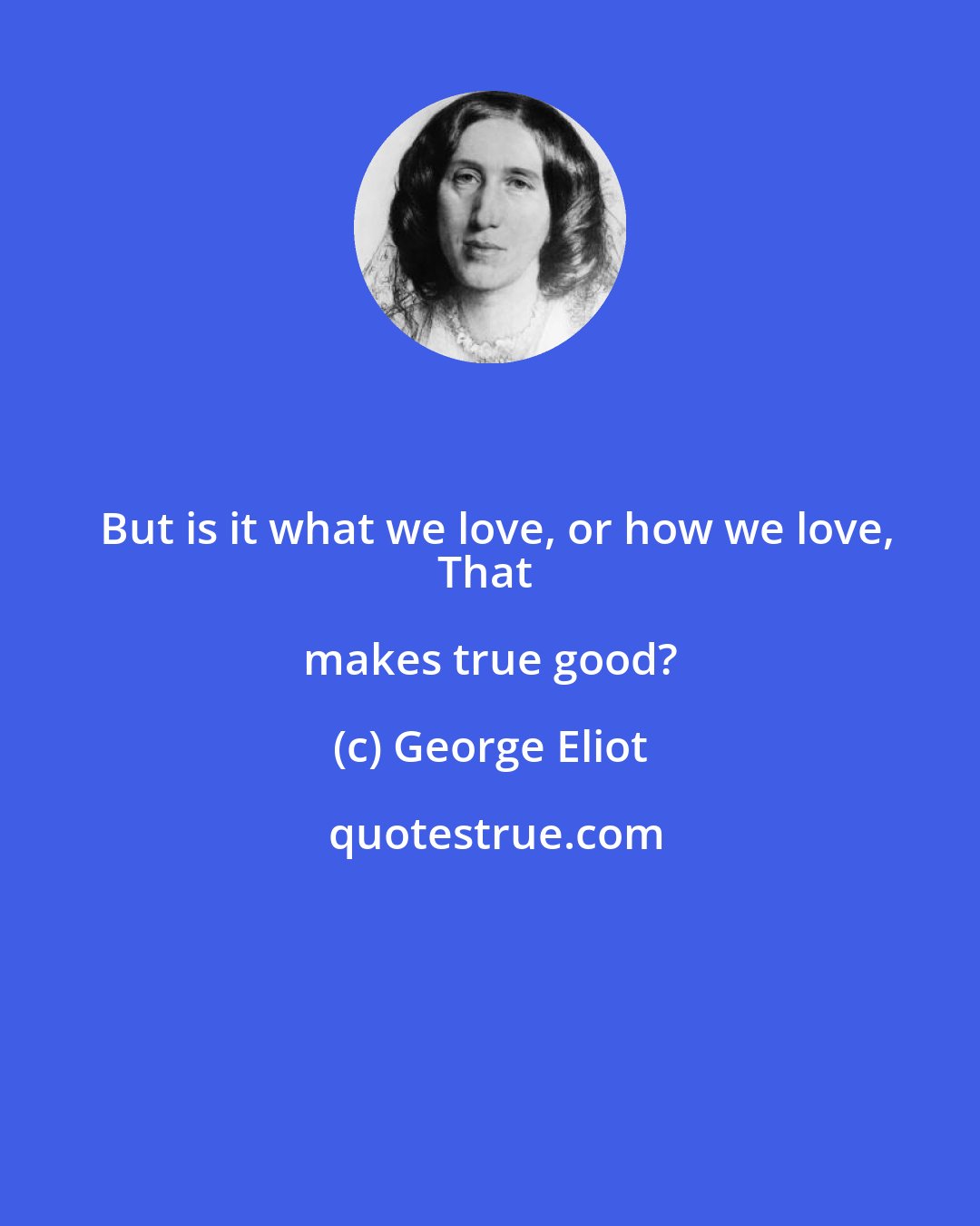 George Eliot: But is it what we love, or how we love,
That makes true good?