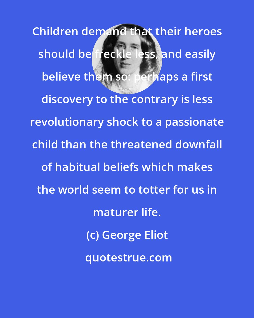 George Eliot: Children demand that their heroes should be freckle less, and easily believe them so: perhaps a first discovery to the contrary is less revolutionary shock to a passionate child than the threatened downfall of habitual beliefs which makes the world seem to totter for us in maturer life.