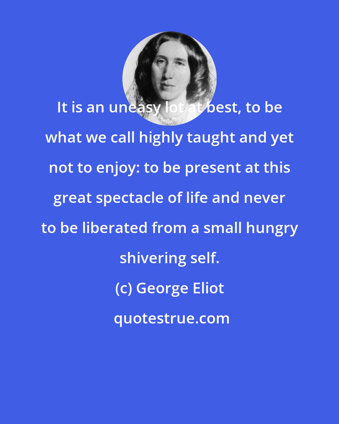 George Eliot: It is an uneasy lot at best, to be what we call highly taught and yet not to enjoy: to be present at this great spectacle of life and never to be liberated from a small hungry shivering self.