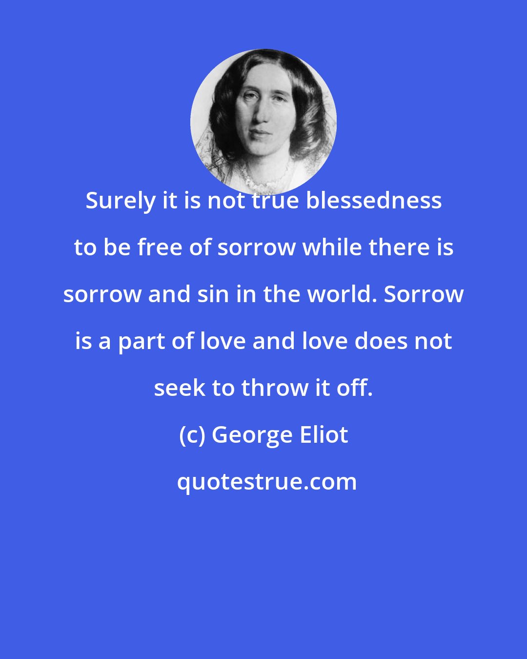 George Eliot: Surely it is not true blessedness to be free of sorrow while there is sorrow and sin in the world. Sorrow is a part of love and love does not seek to throw it off.