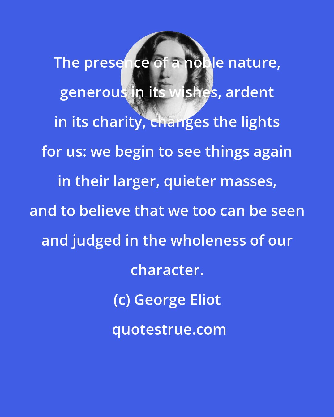George Eliot: The presence of a noble nature, generous in its wishes, ardent in its charity, changes the lights for us: we begin to see things again in their larger, quieter masses, and to believe that we too can be seen and judged in the wholeness of our character.