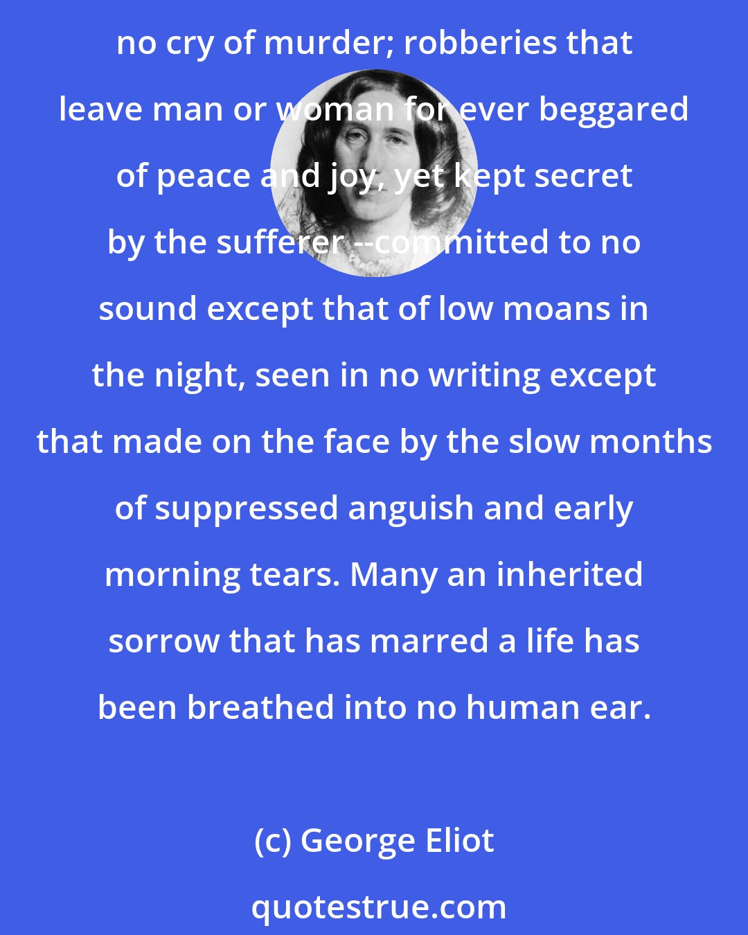 George Eliot: There is much pain that is quite noiseless; and vibrations that make human agonies are often a mere whisper in the roar of hurrying existence. There are glances of hatred that stab and raise no cry of murder; robberies that leave man or woman for ever beggared of peace and joy, yet kept secret by the sufferer --committed to no sound except that of low moans in the night, seen in no writing except that made on the face by the slow months of suppressed anguish and early morning tears. Many an inherited sorrow that has marred a life has been breathed into no human ear.