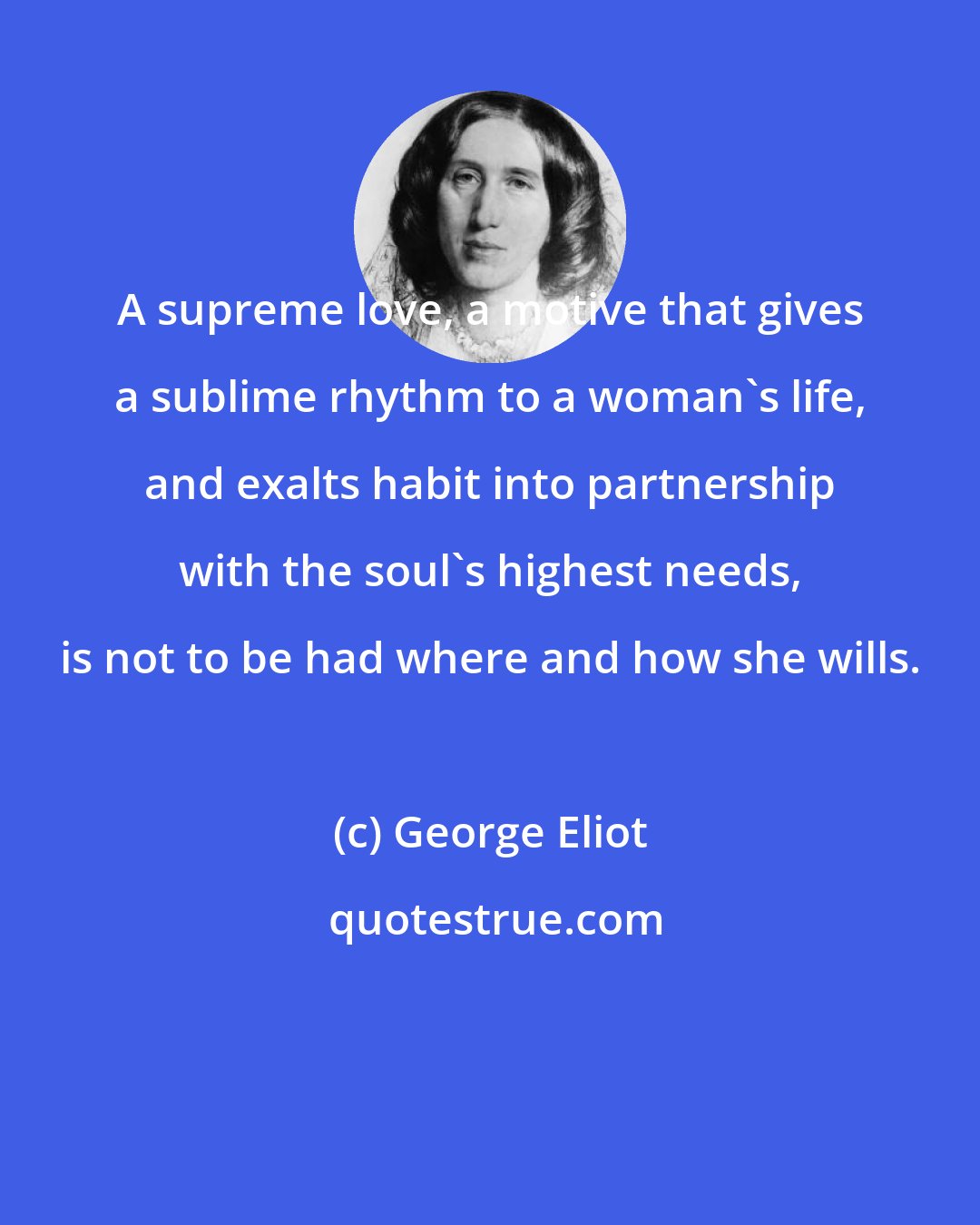 George Eliot: A supreme love, a motive that gives a sublime rhythm to a woman's life, and exalts habit into partnership with the soul's highest needs, is not to be had where and how she wills.