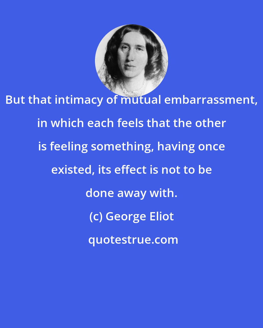 George Eliot: But that intimacy of mutual embarrassment, in which each feels that the other is feeling something, having once existed, its effect is not to be done away with.