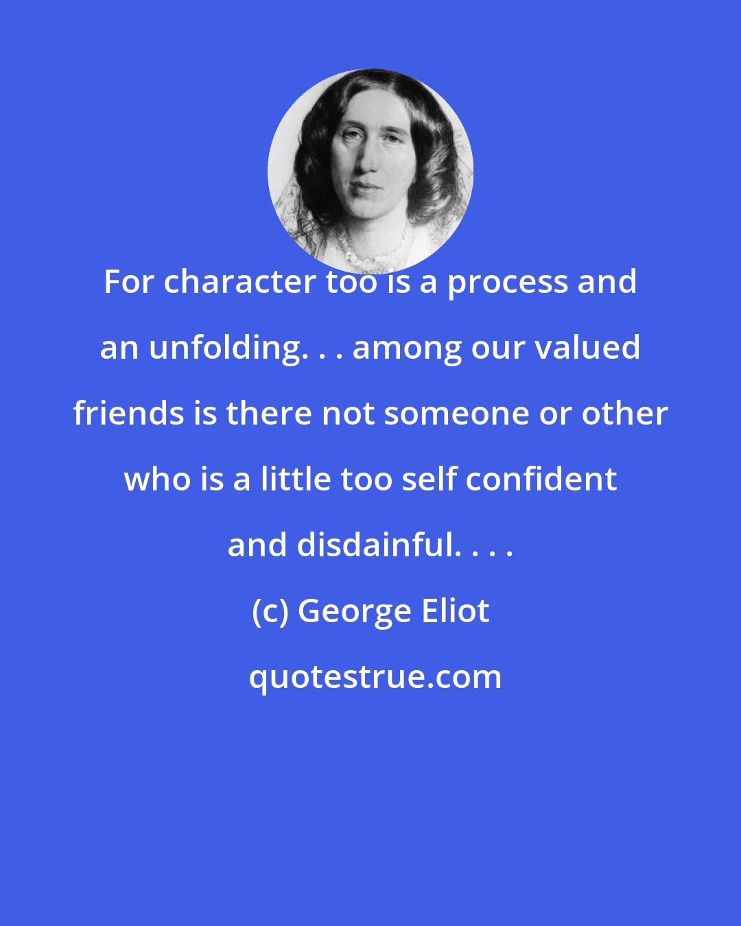 George Eliot: For character too is a process and an unfolding. . . among our valued friends is there not someone or other who is a little too self confident and disdainful. . . .